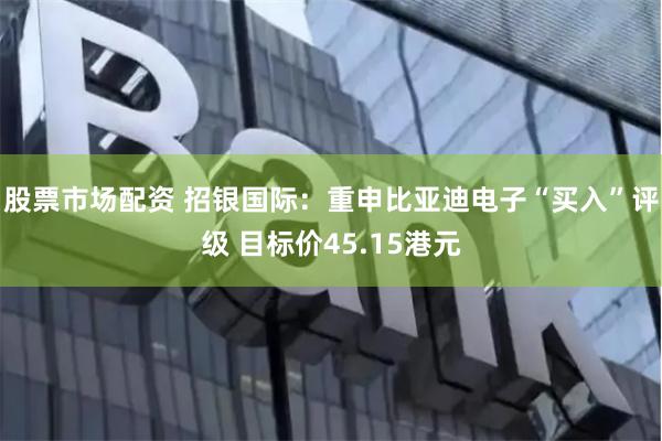股票市场配资 招银国际：重申比亚迪电子“买入”评级 目标价45.15港元
