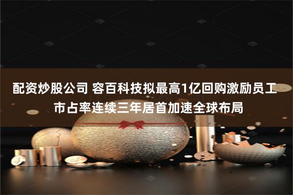 配资炒股公司 容百科技拟最高1亿回购激励员工  市占率连续三年居首加速全球布局