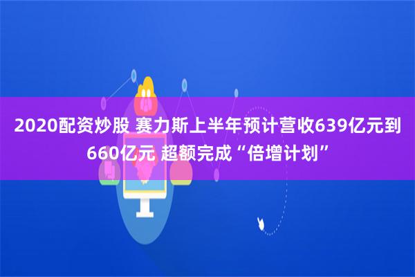 2020配资炒股 赛力斯上半年预计营收639亿元到660亿元 超额完成“倍增计划”
