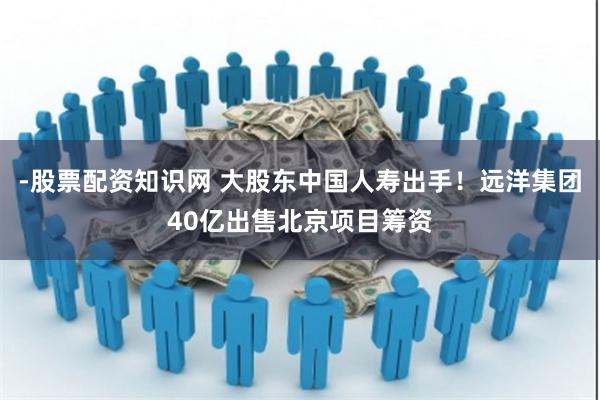 -股票配资知识网 大股东中国人寿出手！远洋集团40亿出售北京项目筹资