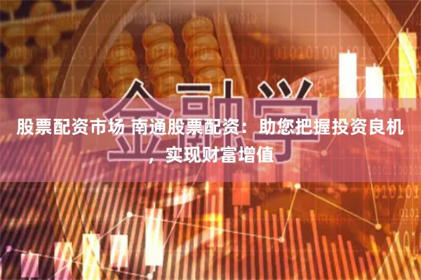 股票配资市场 南通股票配资：助您把握投资良机，实现财富增值