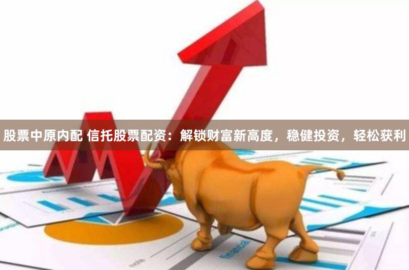股票中原内配 信托股票配资：解锁财富新高度，稳健投资，轻松获利