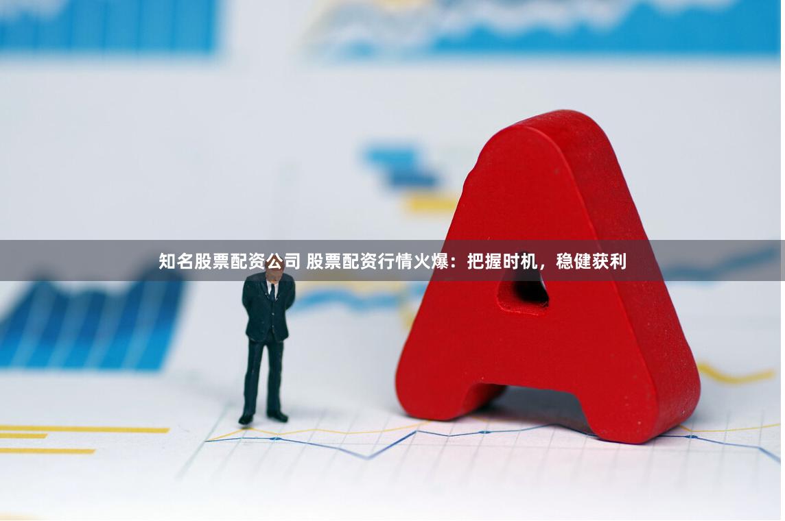 知名股票配资公司 股票配资行情火爆：把握时机，稳健获利