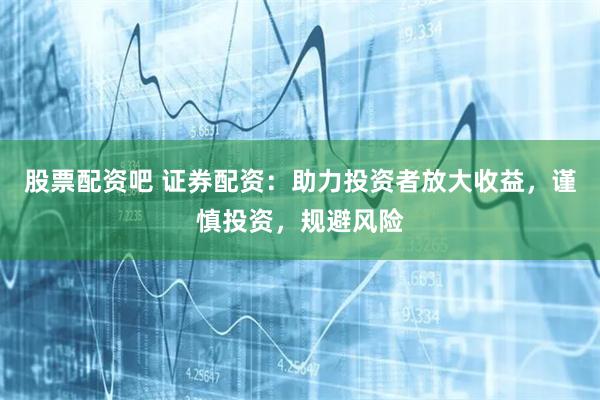 股票配资吧 证券配资：助力投资者放大收益，谨慎投资，规避风险