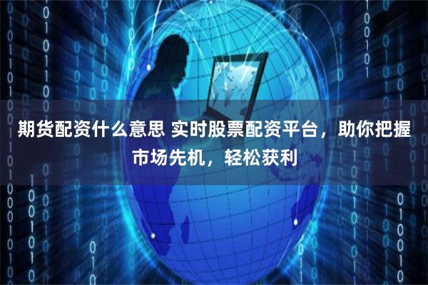 期货配资什么意思 实时股票配资平台，助你把握市场先机，轻松获利