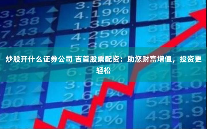 炒股开什么证券公司 吉首股票配资：助您财富增值，投资更轻松