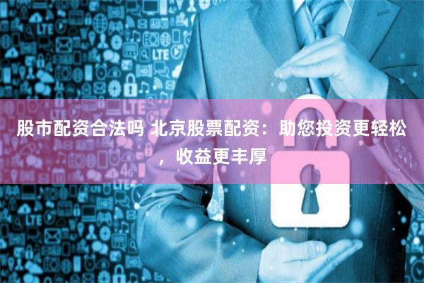 股市配资合法吗 北京股票配资：助您投资更轻松，收益更丰厚