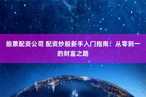 股票配资公司 配资炒股新手入门指南：从零到一的财富之路