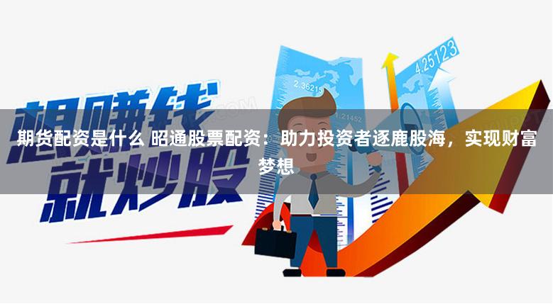 期货配资是什么 昭通股票配资：助力投资者逐鹿股海，实现财富梦想