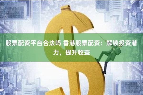 股票配资平台合法吗 香港股票配资：解锁投资潜力，提升收益