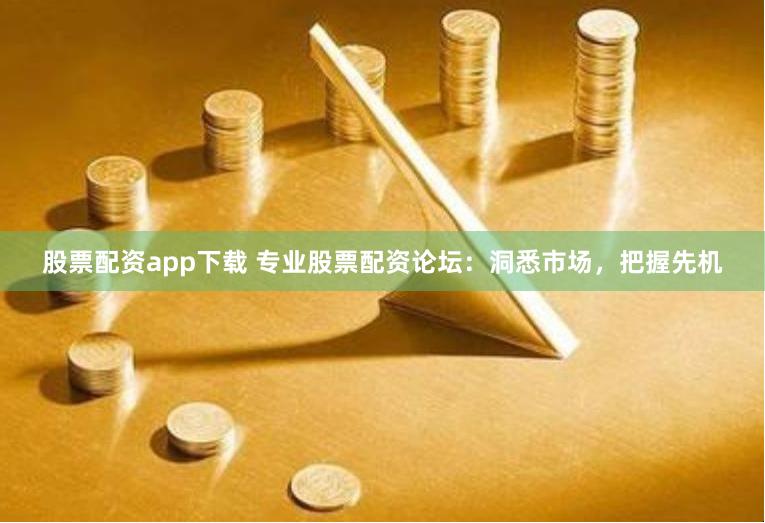 股票配资app下载 专业股票配资论坛：洞悉市场，把握先机