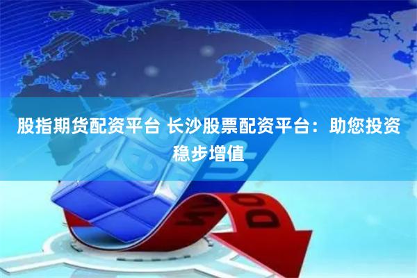 股指期货配资平台 长沙股票配资平台：助您投资稳步增值