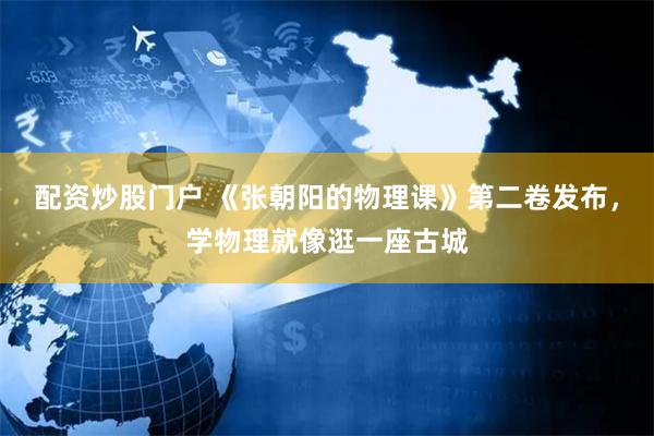 配资炒股门户 《张朝阳的物理课》第二卷发布，学物理就像逛一座古城