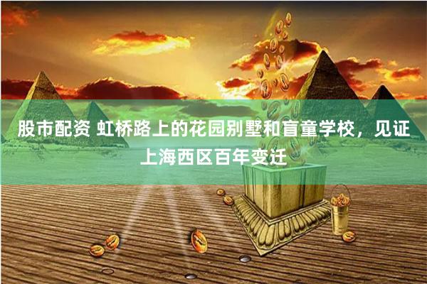 股市配资 虹桥路上的花园别墅和盲童学校，见证上海西区百年变迁