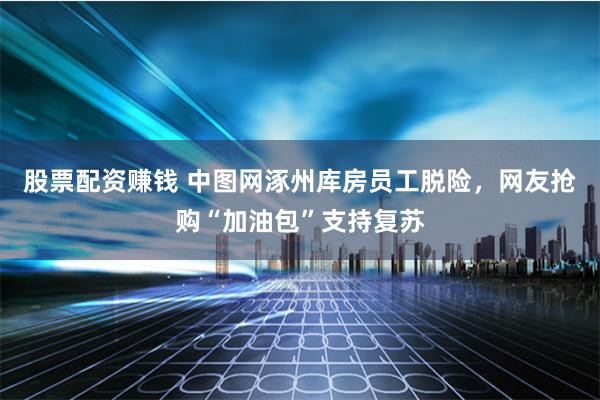 股票配资赚钱 中图网涿州库房员工脱险，网友抢购“加油包”支持复苏