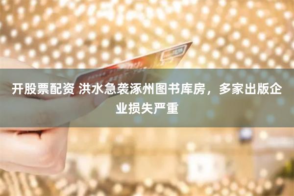 开股票配资 洪水急袭涿州图书库房，多家出版企业损失严重