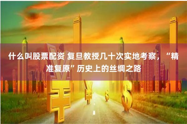 什么叫股票配资 复旦教授几十次实地考察，“精准复原”历史上的丝绸之路