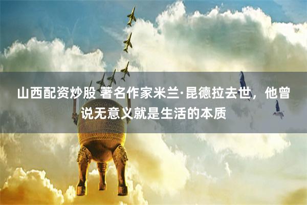 山西配资炒股 著名作家米兰·昆德拉去世，他曾说无意义就是生活的本质