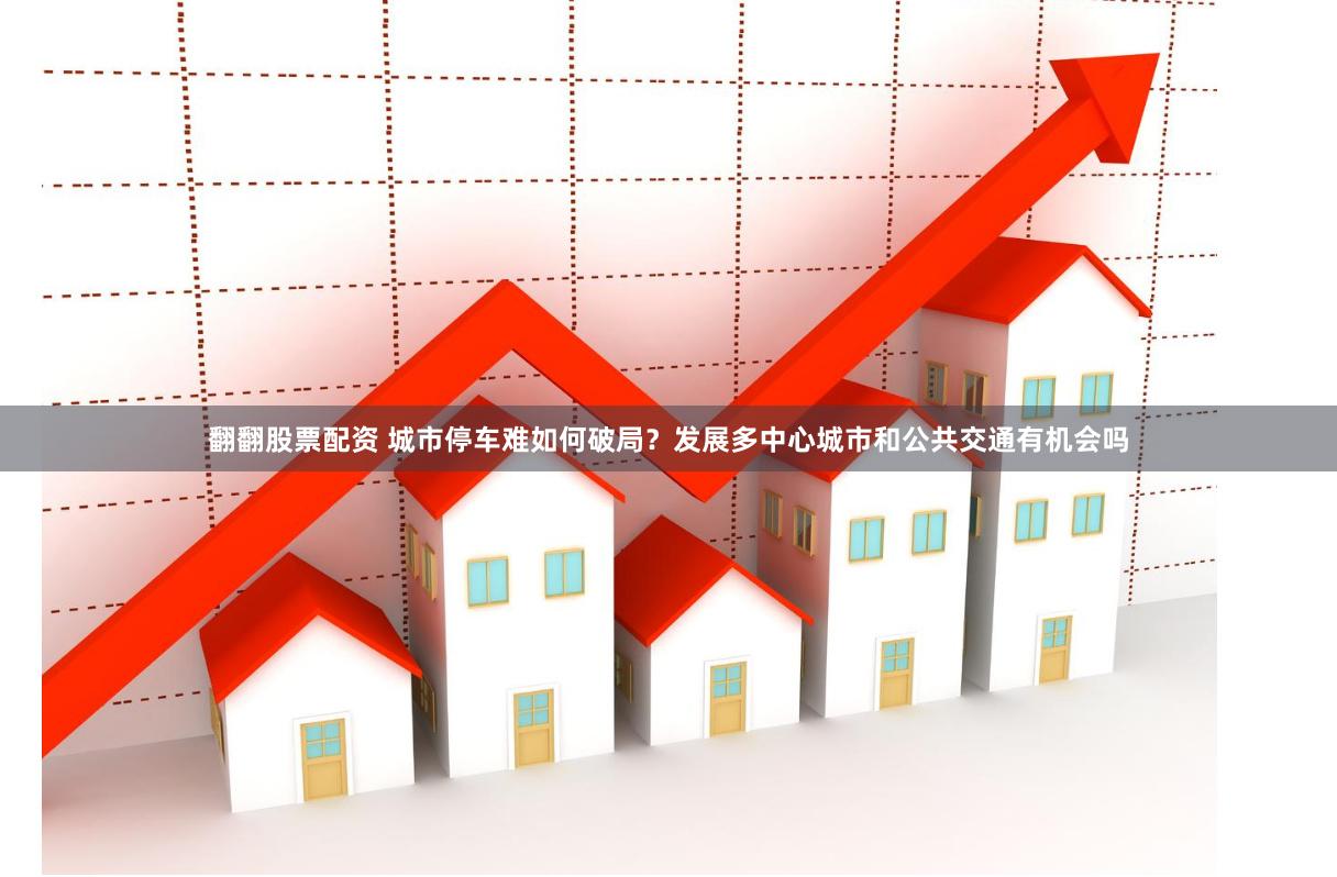 翻翻股票配资 城市停车难如何破局？发展多中心城市和公共交通有机会吗