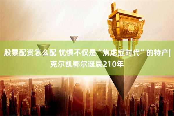 股票配资怎么配 忧惧不仅是“焦虑症时代”的特产|克尔凯郭尔诞辰210年