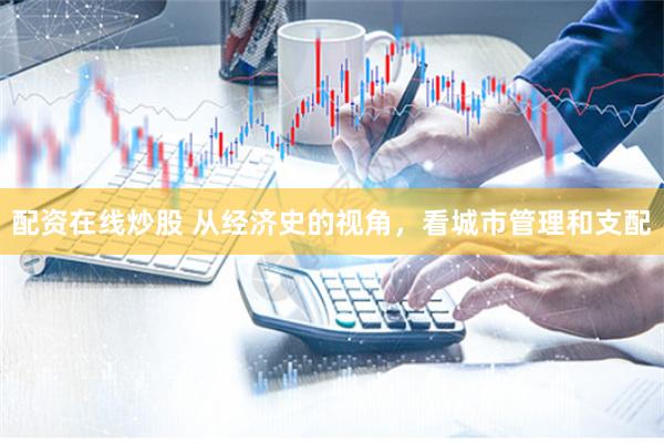 配资在线炒股 从经济史的视角，看城市管理和支配