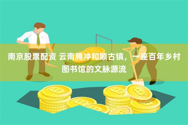 南京股票配资 云南腾冲和顺古镇，一座百年乡村图书馆的文脉源流