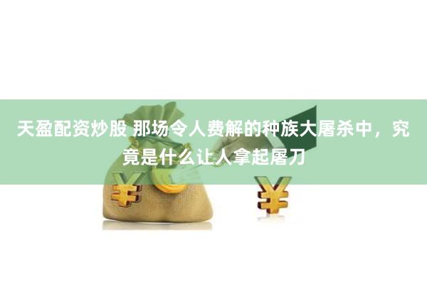 天盈配资炒股 那场令人费解的种族大屠杀中，究竟是什么让人拿起屠刀
