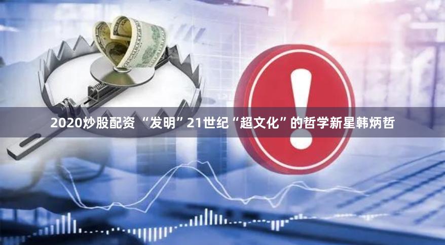 2020炒股配资 “发明”21世纪“超文化”的哲学新星韩炳哲