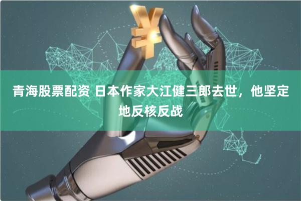 青海股票配资 日本作家大江健三郎去世，他坚定地反核反战