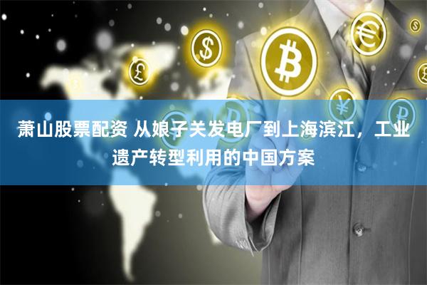 萧山股票配资 从娘子关发电厂到上海滨江，工业遗产转型利用的中国方案