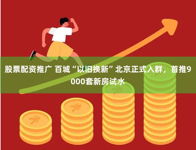 股票配资推广 百城“以旧换新”北京正式入群，首推9000套新房试水