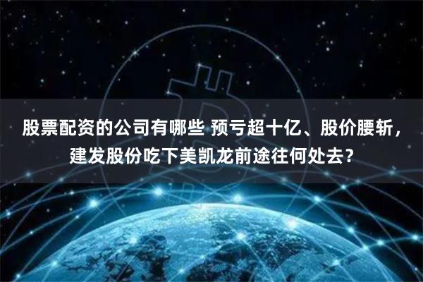 股票配资的公司有哪些 预亏超十亿、股价腰斩，建发股份吃下美凯龙前途往何处去？