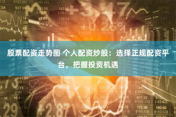 股票配资走势图 个人配资炒股：选择正规配资平台，把握投资机遇